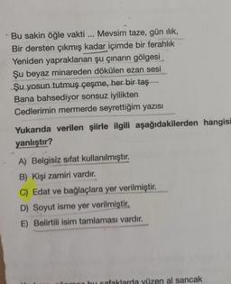 Bu sakin öğle vakti ... Mevsim taze, gün ılık,
Bir dersten çıkmış kadar içimde bir ferahlık
Yeniden yapraklanan şu çınarın gölgesi
Şu beyaz minareden dökülen ezan sesi
Şu yosun tutmuş çeşme, her bir taş
Bana bahsediyor sonsuz iyilikten
Cedlerimin mermerde seyrettiğim yazısı
Yukarıda verilen şiirle ilgili aşağıdakilerden hangisi
yanlıştır?
A) Belgisiz sifat kullanılmıştır.
B) Kişi zamiri vardır.
C) Edat ve bağlaçlara yer verilmiştir.
D) Soyut isme yer verilmiştir.
E) Belirtili isim tamlaması vardır.
bu safaklarda yüzen al sancak