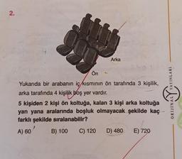 2.
Arka
Ön
Yukarıda bir arabanın iç kısmının ön tarafında 3 kişilik,
arka tarafında 4 kişilik boş yer vardır.
5 kişiden 2 kişi ön koltuğa, kalan 3 kişi arka koltuğa
yan yana aralarında boşluk olmayacak şekilde kaç
farklı şekilde sıralanabilir?
A) 60
B) 100
C) 120
D) 480
E) 720
YAYINLARI
VNITIMO