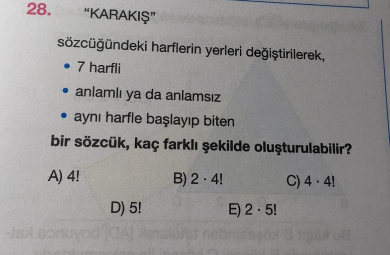 28.
"KARAKIŞ"
sözcüğündeki harflerin yerleri değiştirilerek,
• 7 harfli
• anlamlı ya da anlamsız
• aynı harfle başlayıp biten
bir sözcük, kaç farklı şekilde oluşturulabilir?
A) 4!
B) 2.4!
C) 4.4!
-jsX som
D) 5!
E) 2.5!
