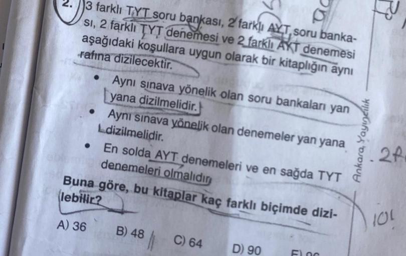 2.
3 farklı TYT soru bankası, 2 farklı AYT, soru banka-
si, 2 farklı TYT denemesi ve 2 farklı AKT denemesi
aşağıdaki koşullara uygun olarak bir kitaplığın aynı
rafına dizilecektir.
●
Aynı sınava yönelik olan soru bankaları yan
yana dizilmelidir.
Aynı sınav
