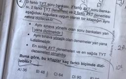 2.
3 farklı TYT soru bankası, 2 farklı AYT, soru banka-
si, 2 farklı TYT denemesi ve 2 farklı AKT denemesi
aşağıdaki koşullara uygun olarak bir kitaplığın aynı
rafına dizilecektir.
●
Aynı sınava yönelik olan soru bankaları yan
yana dizilmelidir.
Aynı sınava yönelik olan denemeler yan yana
Ldizilmelidir.
● En solda AYT denemeleri ve en sağda TYT
denemeleri olmalıdır
Buna göre, bu kitaplar kaç farklı biçimde dizi-
lebilir?
A) 36
B) 48
C) 64
D) 90
Floc
Ankara, Yayıncılık
1.24
101