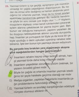 21. Yazınsal türlerin iç içe geçtiği, ayrışmanın çok mümkün
olmadığı bir çağda yaşadığımızı düşünüyorum. Bu ka-
darı da olmaz artık dediğimiz ve hemen akabinde yanıl-
dığımız bir ortamda yazmak, biraz da bu türsel sınırları
aşabilmeyi beraberinde getiriyor. Bu nedenle kendimi-
ze şöyle bir soru sorsak çok doğru olur: "----?" Kişilerin
duygularını algılayıp, onları kendi rutinlerinden çıkararak
eylem alanına çekebilecek bir yazma biçimi yani. Ben
bunun var olduğuna inanıyorum, yapıtımı yazarken de
bu duyguyu tetikleyebilmek aklımın ucunda duruyordu
hep. İnsanları ya yumuşacık bir tüyle ya da koca bir çe-
kiçle uyuduğu o derin uykudan uyandırıp rahatsız ede-
bilirsiniz. İşte ben bunun için yazmaya devam ediyorum.
Bu parçada boş bırakılan yere düşüncenin akışına
gore aşağıdakilerden hangisi getirilmelidir?
AY İnsanların rahatını kaçırıp onları tedirgin etmek, han-
gi yazınsal türde daha kolay mümkün olabilir
B) İnsanların yaşadıkları sorunlara çözüm üretmek, bir
yazarın öncelikli görevi midir
C) Böyle bir çağda ve ortamda insanları yazmak istedi-
ğimiz bir şeyle harekete geçirme olanağı var mıdır
D) Medya organları, yaptıkları haberlerle insanlarda ça-
ğın problemlerine farkındalığı artırabilir mi
E) Yazınsal türlerin ve sınırların karışıklığından edebiyat
dünyası olumsuz etkilenir mi
23