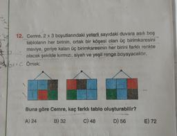 12. Cemre, 2 x 3 boyutlarındaki yeterli sayıdaki duvara asılı boş
tabloların her birinin, ortak bir köşesi olan üç birimkaresini
tb
maviye, geriye kalan üç birimkaresinin her birini farklı renkte
olacak şekilde kırmızı, siyah ve yeşil renge boyayacaktır.
+bx+c Örnek:
Buna göre Cemre, kaç farklı tablo oluşturabilir?
A) 24
B) 32
C) 48
D) 56
E) 72