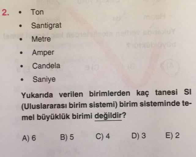 2. • Ton
• Santigrat
.
Metre
Amper
● Candela
Saniye
Yukarıda verilen birimlerden kaç tanesi Sl
(Uluslararası birim sistemi) birim sisteminde te-
mel büyüklük birimi değildir?
C) 4 D) 3 E) 2
●
●
A) 6
B) 5
a(0