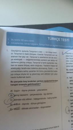 TÜRKÇE TESTİ
1. Bu testte 40 soru vardır.
2. Cevaplarınızı, cevap kâğıdının Türkçe Testi için ayrılan kısmına işaretleyin
1. Geçtiğimiz aylarda Tanpınar'a dair bir kitap basıl-
di: Tanpınar'ın Saklı Dünyası. Eserde Tanpınar'a ait ne
ararsan her şey var. Tanpınar'ın eserlerinin bir de dün-
ya edebiyatı değerlendirildiği yazıların yer aldığı bir
derleme çıkmış ortaya. Tanpınar'a farklı açılardan ba-
kan bir esere ihtiyaç vardı doğrusu. Yazıların hepsi bir
edebiyatçı tarafından kaleme alınmamış. Farklı ----ve
uzmanlıklara sahip yazarları bir konu çevresinde topla-
yıp ortaya böyle bir iş çıkarmayı akıl ettikleri için yayı-
nevini kutlamak lazım.
Bu parçada boş bırakılan yerlere aşağıdakilerden
hangisi sırasıyla getirilmelidir?
A) özgün-dışına çıkılarak - yeteneklere
B) geniş kapsamlı - çerçevesinde - ilgi alanları
C) adından söz ettiren - kategorisinde - bakış açıları
D) önemli dışında - dünya görüşüne
E) esaslı dikkate alınmadan-düşünebilen
diyorsanız onun öyle ol-
Fizyoloji, y
yaşamsal
olan fizyol
reler ürete
de edilen
çalışmala
Bu cüml
dakilerin
A) kol:
götü
daya
B) kol:
nin
göt
day
C) kol
göt
day
kol
gö
da
E) ka
go