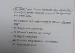 10. Bir sabah Gregor Samsa kâbuslarla dolu uykusundan
uyandığında kendini yatağında korkunç bir böceğe dönüş-
müş olarak buldu.
Bu cümleyle ilgili aşağıdakilerden hangisi söylene-
mez?
A Belgisiz sifat kullanılmıştır.
B) Dönüşlülük zamirine yer verilmiştir.
C) Bağ-fiil kullanılmıştır.
D) Durum eki almış sözcükler bulunmaktadır.
E) Bağlaç kullanılmıştır.