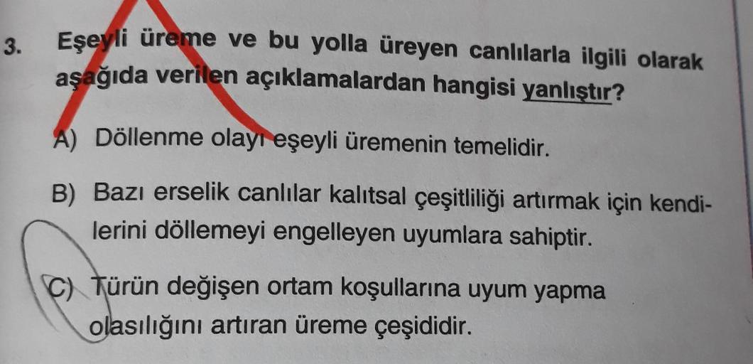 3.
Eşeyli üreme ve bu yolla üreyen canlılarla ilgili olarak
aşağıda verilen açıklamalardan hangisi yanlıştır?
A) Döllenme olayı eşeyli üremenin temelidir.
B) Bazı erselik canlılar kalıtsal çeşitliliği artırmak için kendi-
lerini döllemeyi engelleyen uyumla