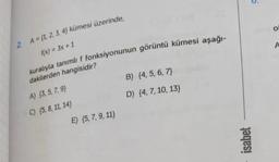 2 A = (1, 2, 3, 4) kümesi üzerinde,
f(x) = 3x + 1
kuralıyla tanımlı f fonksiyonunun görüntü kümesi aşağı-
dakilerden hangisidir?
A) (3, 5, 7, 9)
C) (5, 8, 11, 14)
E) (5, 7, 9, 11)
B) (4, 5, 6, 7)
D) {4, 7, 10, 13)
isabet
5
O
A