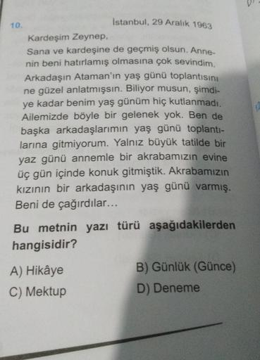 10.
Istanbul, 29 Aralık 1963
Kardeşim Zeynep,
Sana ve kardeşine de geçmiş olsun. Anne-
nin beni hatırlamış olmasına çok sevindim.
Arkadaşın Ataman'ın yaş günü toplantısını
ne güzel anlatmışsın. Biliyor musun, şimdi-
ye kadar benim yaş günüm hiç kutlanmadı.