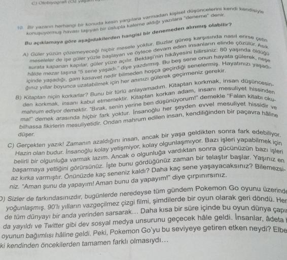 C) Otobiyografi (C
10. Bir yazarın herhangi bir konuda kesin yargılara varmadan kişisel düşüncelerini kendi kendisiyle
konuşuyormuş havası taşıyan bir üslupla kaleme aldığı yazılara "deneme" denir.
Bu açıklamaya göre aşağıdakilerden hangisi bir denemeden a