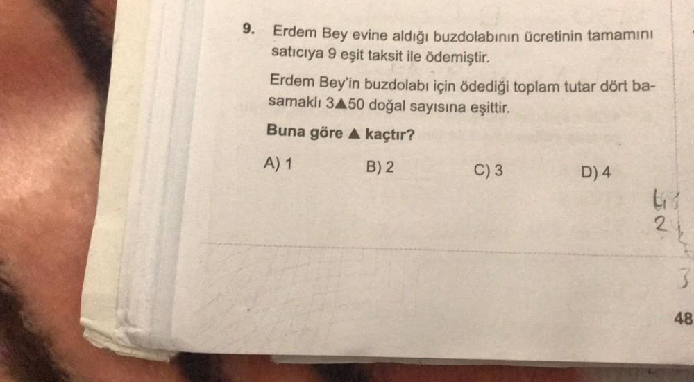 9.
Erdem Bey evine aldığı buzdolabının ücretinin tamamını
satıcıya 9 eşit taksit ile ödemiştir.
Erdem Bey'in buzdolabı için ödediği toplam tutar dört ba-
samaklı 3▲50 doğal sayısına eşittir.
Buna göre A kaçtır?
A) 1
B) 2
C) 3
D) 4
67
2
3
48