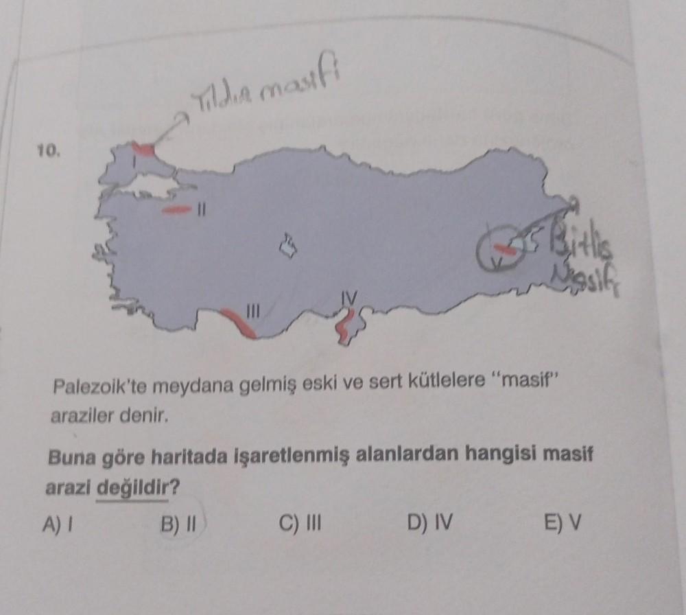 10.
Tildia masifi
0
Ć
Palezoik'te meydana gelmiş eski ve sert kütlelere "masif"
araziler denir.
C) III
Bith
Nasif
Buna göre haritada işaretlenmiş alanlardan hangisi masif
arazi değildir?
A) I
B) II
D) IV
E) V