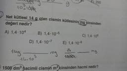 3
10-10
tug
Net kütlesi 14 g olan cismin kütlesinin mg cinsinden
değeri nedir?
A) 1,4-104
B) 1,4-10-5
D) 1,4-10-7
9
mg
E) 250
E) 1,4-10-8
14
1000
C) 1,4-106
mg
14.10 3
1500 dm³ hacimli cismin m³ cinsinden hacmi nedir?