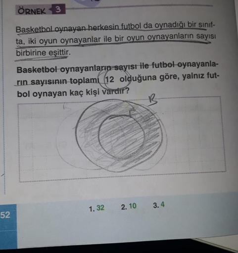 52
ÖRNEK 3
Basketbol oynayan herkesin futbol da oynadığı bir sınıf-
ta, iki oyun oynayanlar ile bir oyun oynayanların sayısı
birbirine eşittir.
Basketbol oynayanların sayısı ile futbol oynayanla-
rin sayısının toplam 12 olduğuna göre, yalnız fut-
bol oynay