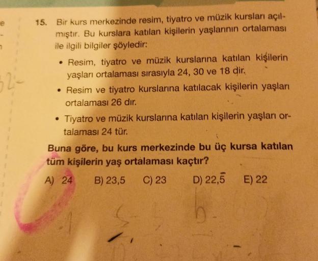 e
323
15. Bir kurs merkezinde resim, tiyatro ve müzik kursları açıl-
mıştır. Bu kurslara katılan kişilerin yaşlarının ortalaması
ile ilgili bilgiler şöyledir:
• Resim, tiyatro ve müzik kurslarına katılan kişilerin
yaşları ortalaması sırasıyla 24, 30 ve 18
