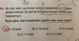 100
X
24. Bir ölçü aleti, uzunlukları gerçek değerinden % 10 eksik
göstermektedir. Bu alet ile bir karenin kenarölçülüp alanı
hesaplanıyor.
Buna göre, alan hesabında yapılan hata oranı nedir?
A) % 19 eksik
B) % 18 eksik
D) % 17 fazla
bja
C) % 9 eksik
E) % 21 fazla