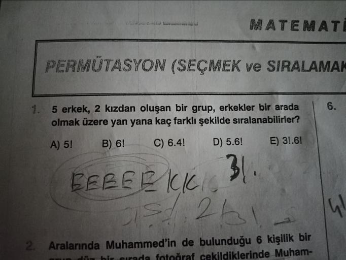 MATEMATI
PERMUTASYON (SEÇMEK ve SIRALAMAK
1. 5 erkek, 2 kızdan oluşan bir grup, erkekler bir arada
olmak üzere yan yana kaç farklı şekilde sıralanabilirler?
A) 5!
B) 6!
C) 6.4!
D) 5.6!
E) 3!.6!
31..
BEBEEKKIC
05/1263
2. Aralarında Muhammed'in de bulunduğu