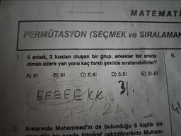 MATEMATI
PERMUTASYON (SEÇMEK ve SIRALAMAK
1. 5 erkek, 2 kızdan oluşan bir grup, erkekler bir arada
olmak üzere yan yana kaç farklı şekilde sıralanabilirler?
A) 5!
B) 6!
C) 6.4!
D) 5.6!
E) 3!.6!
31..
BEBEEKKIC
05/1263
2. Aralarında Muhammed'in de bulunduğu 6 kişilik bir
cekildiklerinde Muham-
6.
41