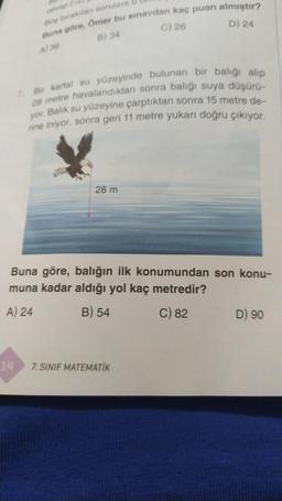 Boş bırakılan sorulara
Buna göre, Ömer bu sınavdan kaç puan almıştır?
B) 34
C) 26
A) 36
D) 24
14
7. Bir kartal su yüzeyinde bulunan bir balığı alıp
28 metre havalandıktan sonra balığı suya düşürü-
yor. Balık su yüzeyine çarptıktan sonra 15 metre de-
rine iniyor, sonra geri 11 metre yukarı doğru çıkıyor.
28 m
Buna göre, balığın ilk konumundan son konu-
muna kadar aldığı yol kaç metredir?
A) 24
B) 54
C) 82
7. SINIF MATEMATİK
D) 90