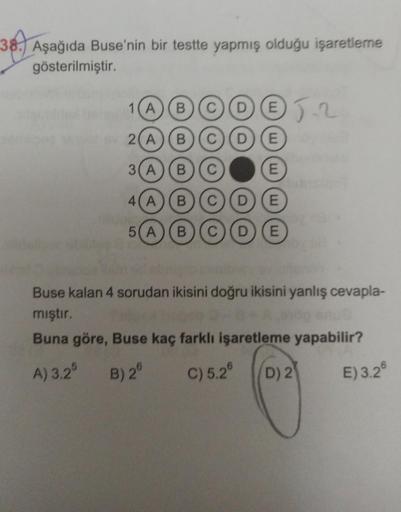 38.)
38. Aşağıda Buse'nin bir testte yapmış olduğu işaretleme
gösterilmiştir.
DO12
1(A)(B) (C)
2(A) (B) (C) (D) (E
3(A) (B) (C)
E
4(A
B C D E
5(A) (B) (C D E
Buse kalan 4 sorudan ikisini doğru ikisini yanlış cevapla-
mıştır.
Buna göre, Buse kaç farklı işar