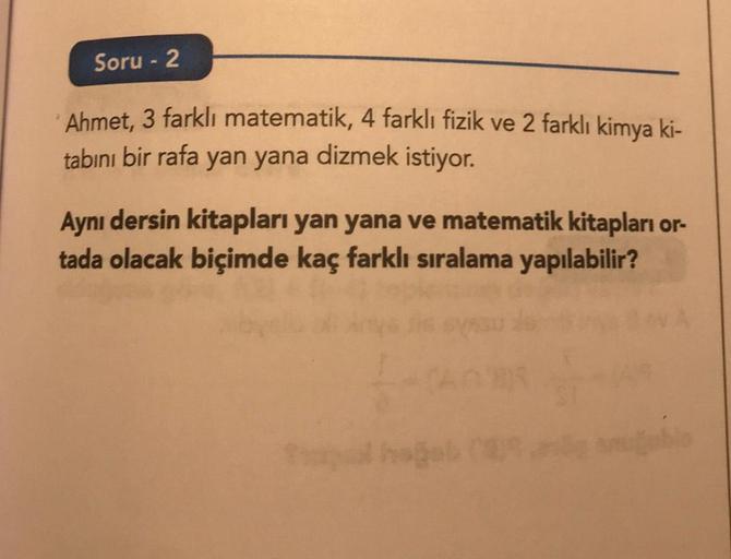 Soru - 2
Ahmet, 3 farklı matematik, 4 farklı fizik ve 2 farklı kimya ki-
tabını bir rafa yan yana dizmek istiyor.
Aynı dersin kitapları yan yana ve matematik kitapları or-
tada olacak biçimde kaç farklı sıralama yapılabilir?
1-