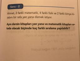 Soru - 2
Ahmet, 3 farklı matematik, 4 farklı fizik ve 2 farklı kimya ki-
tabını bir rafa yan yana dizmek istiyor.
Aynı dersin kitapları yan yana ve matematik kitapları or-
tada olacak biçimde kaç farklı sıralama yapılabilir?
1-