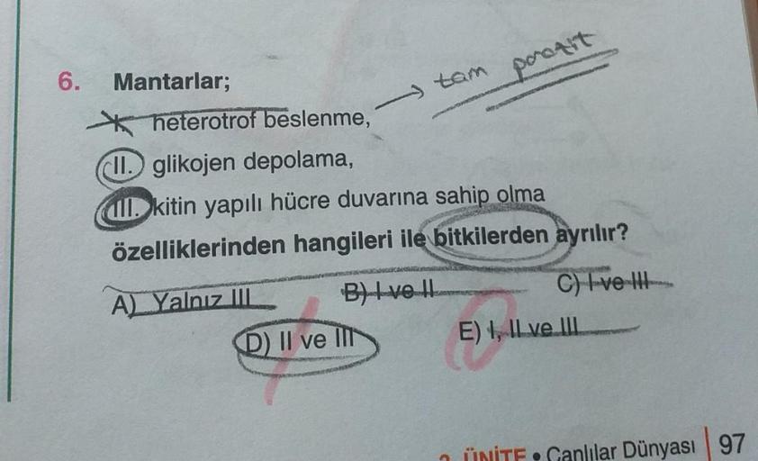 6.
Mantarlar;
tam
heterotrof beslenme,
II. glikojen depolama,
ll. kitin yapılı hücre duvarına sahip olma
VASTATA
A) Yalnız III
özelliklerinden hangileri ile bitkilerden ayrılır?
porozit
B) Ive Il
D) II ve II
C) I ve III
E), ILve III
ÜNİTE•Canlılar Dünyası