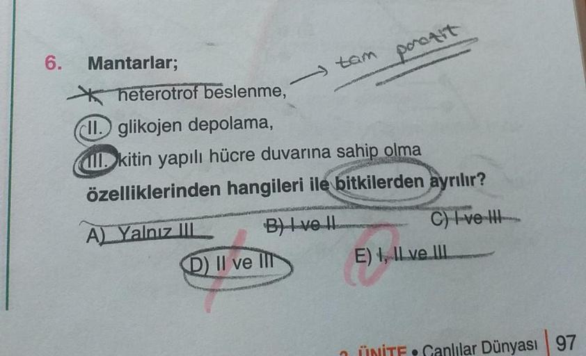 6.
Mantarlar;
tam
heterotrof beslenme,
II. glikojen depolama,
ll. kitin yapılı hücre duvarına sahip olma
VASTATA
A) Yalnız III
özelliklerinden hangileri ile bitkilerden ayrılır?
porozit
B) Ive Il
D) II ve II
C) I ve III
E), ILve III
ÜNİTE•Canlılar Dünyası 