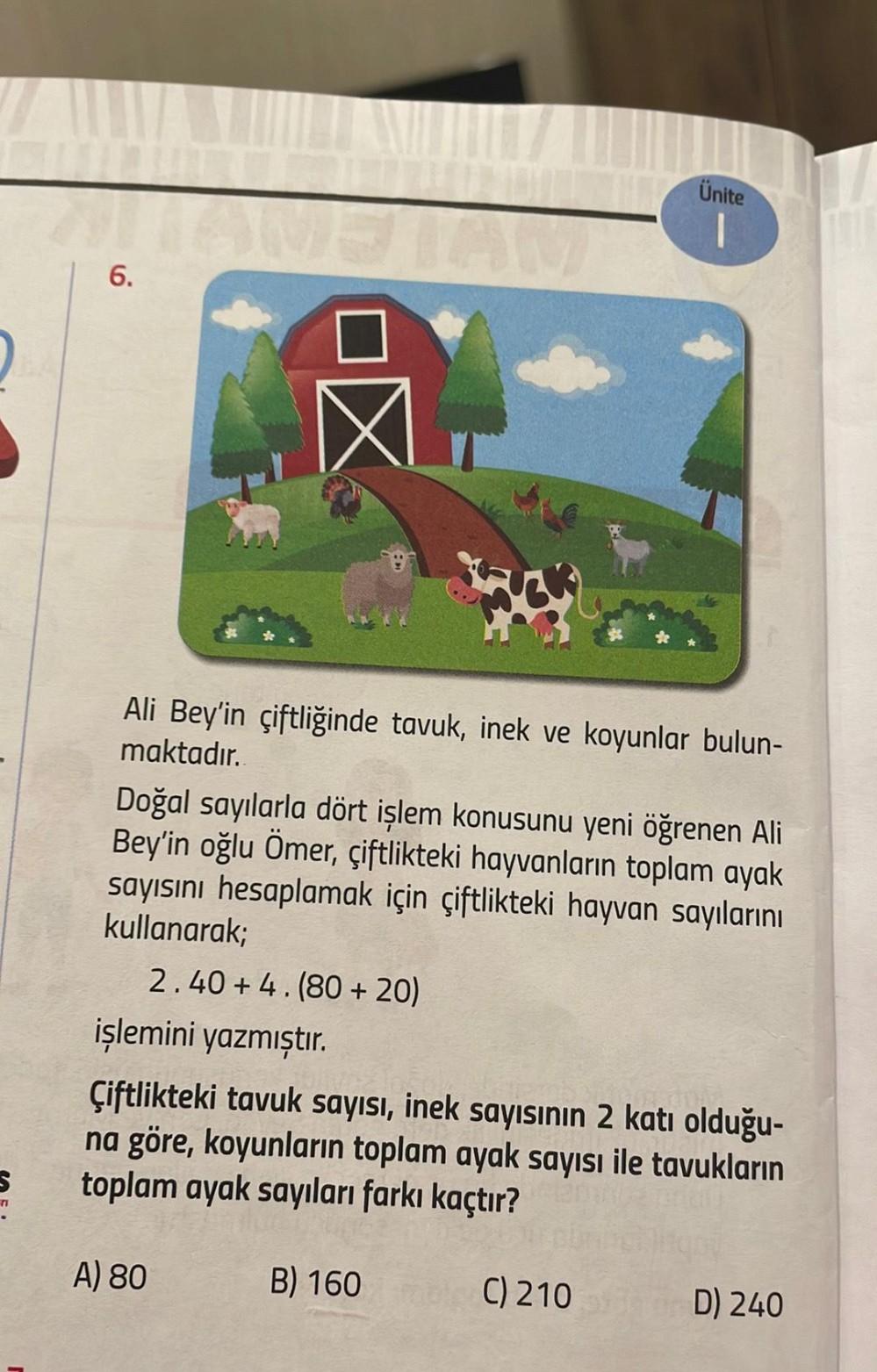 S
6.
AME
Ali Bey'in çiftliğinde tavuk, inek ve koyunlar bulun-
maktadır.
Ünite
1
Doğal sayılarla dört işlem konusunu yeni öğrenen Ali
Bey'in oğlu Ömer, çiftlikteki hayvanların toplam ayak
sayısını hesaplamak için çiftlikteki hayvan sayılarını
kullanarak;
2