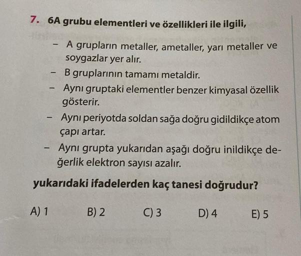 7. 6A grubu elementleri ve özellikleri ile ilgili,
-
A) 1
-
-
A grupların metaller, ametaller, yarı metaller ve
soygazlar yer alır.
B gruplarının tamamı metaldir.
Aynı gruptaki elementler benzer kimyasal özellik
gösterir.
Aynı periyotda soldan sağa doğru g