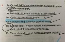 2.
Aşağıdaki fiziğin alt alanlarından hangisinin konu-
su yanlış verilmiştir?
A) Mekanik Kuvvetin harekete etkisini inceled
B) Optik Isık olaylarını inceler.
C) Çekirdek fiziği: Atomun yapısını inceler
D) Katihâl fiziği Yoğun haldeki maddelerin esneklik,
eptik, elektrik gibi özelliklerini inceler.
E) Termodinamik: Isı ve sıcaklık olaylarını inceler.