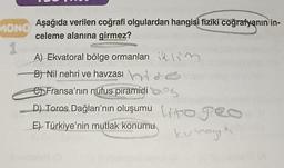 MONO
1
Aşağıda verilen coğrafi olgulardan hangisi fiziki coğrafyanın in-
celeme alanına girmez?
A) Ekvatoral bölge ormanları M
B) Nil nehri ve havzası
Fransa'nın nüfus piramidi
D) Toros Dağları'nın oluşumu to peo
E) Türkiye'nin mutlak konumu
kur loya