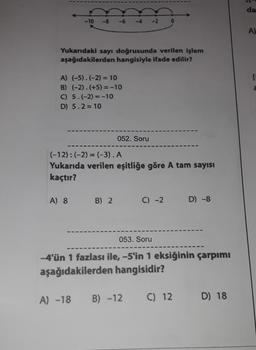 <-10
Yukarıdaki sayı doğrusunda verilen işlem
aşağıdakilerden hangisiyle ifade edilir?
A) (-5).(-2) = 10
B) (-2).(+5) = -10
C) 5.(-2) = -10
D) 5.2 = 10
052. Soru
A) 8 B) 2
0
(-12): (-2) = (-3). A
Yukarıda verilen eşitliğe göre A tam sayısı
kaçtır?
C) -2
D) -8
053. Soru
-4'ün 1 fazlası ile, -5'in 1 eksiğinin çarpımı
aşağıdakilerden hangisidir?
A) -18 B) -12 C) 12
D) 18
da
A)
[
2