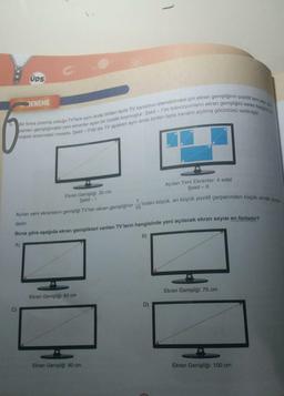 ÜDS
DENEME
Bir firma üretmiş olduğu TV'lere aynı anda birden fazla TV kanalının izlenebilmesi için ekran genişliğinin pozitif tam say
panlan genişliğindeki yeni ekranlar açan bir özellik koymuştur. Şekil - I'de televizyonların ekran genişliğini veren karşılık
köşesi arasındaki mesafe, Şekil-Il'de ise TV açıkken aynı anda birden fazla kanalın açılmış görüntüsü verilmiştir.
Ekran Genişliği: 30 cm
Şekil -1
Ekran Genişliği: 60 cm
Açılan Yeni Ekranlar: 4 adet
Şekil - II
'inden büyük, en büyük pozitif çarpanından küçük olmak zorun
Açılan yeni ekranların genişliği TV'nin ekran genişliğinin
dadır.
Buna göre aşağıda ekran genişlikleri verilen TV'lerin hangisinde yeni açılacak ekran sayısı en fazladır?
B)
A)
Ekran Genişliği: 80 cm
10
D)
Ekran Genişliği: 75 cm
Ekran Genişliği: 100 cm