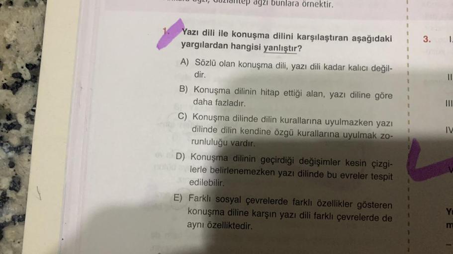 antep agzi bunlara örnektir.
1. Yazı dili ile konuşma dilini karşılaştıran aşağıdaki
yargılardan hangisi yanlıştır?
A) Sözlü olan konuşma dili, yazı dili kadar kalıcı değil-
dir.
B) Konuşma dilinin hitap ettiği alan, yazı diline göre
daha fazladır.
C) Konu