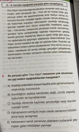 3.-4. soruları aşağıdaki parçaya göre cevaplayınız.
Don Kişot yayımlandığında şövalye romanları artık tarih ol
Imuştu, tabii şövalyelik de... Yine de bir kutsal kitap gibi
okunup elden ele geçirilmesinde artık tasfiye olmuş bir
kuruma duyulan nostaljik ilgiden ziyade, temsil ettiklerinin
de toplumsal hayattan silinmesinin yarattığı rahatsızlığı
görmek isabetli olur: Gurur, erdemlilik, fedakârlık, sada-
kat... Cervantes, romanında şövalyeyi komik resmetmez,
şövalye içine yerleştirildiği tabloda kaçınılmaz şekilde
komik görünür. Kapital' de Marx'ın işaret ettiği gibi zama-
nın ejderhalarına geçmişin silahlarıyla direnmektedir Don
Kişot, bunun bedelini de ağır bir şekilde öder: Suçluları alt
am edecekken onların yerine cezalandırılır! Yine de bu onun iyi
rusio insan, neredeyse bir ermiş olduğu gerçeğini gölgelemez.
Sevilmesinin ve kalıcı olmasının altında yatan sebeplerden
biri de budur.
3.
enipepelideritgeblepie inibrax
ebniöibernilbe onilgieib nisani nalo
nilldaublad nisbaho ninami smio nea
ariellop innsliqsy lemel ebribist axle absbrunos
Bu parçaya göre "Don Kişot" romanının çok okunması-
nın asıl nedeni aşağıdakilerden hangisidir?
A) Anlattığı erdemlerin sosyal hayatta artık görülmemesinin
oluşturduğu huzursuzluk
somen
B) Komikliğinin sadece kendinden değil, içinde yaşadığı
toplumdan da kaynaklanması
C) Yazıldığı dönemde kaybolan şövalyeliğe karşı duyulan
nostaljik özlem
inibnex
D) Kahramanının ermiş bir insan olarak zamanının kötülük-
18/6
lerine karşı savaşması
intent no omsyslose inimigilag lenütiox(Q
E) Kahramanın kendi zamanının silahlarını kullanarak geç-
mişten gelen kötülükleri yenmesi
neem novem
gjelb
nailua inbla (3