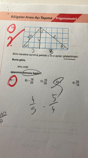 60
5
Bölgeler Arası Açı Taşıma Trigonometri
10
?
24
8
Birim karelere ayrılmış şekilde a ve ß açıları gösterilmiştir.
Buna göre,
A) -
sina.cotß
işleminin sonucu kaçtır?
16
B)-
25
41.5
C)
16
25
5
e
G
E)
25
16