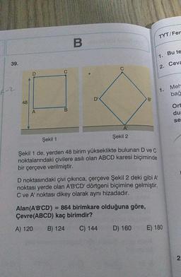 39.
4-2
48
D
A
C
B
D'
A'
Şekil 2
Şekil 1
Şekil 1 de, yerden 48 birim yükseklikte bulunan D ve C
noktalarındaki çivilere asılı olan ABCD karesi biçiminde
bir çerçeve verilmiştir.
B₁
D noktasındaki çivi çıkınca, çerçeve Şekil 2 deki gibi A¹
noktası yerde olan A'B'CD' dörtgeni biçimine gelmiştir.
C ve A' noktası dikey olarak aynı hizadadır.
Alan (A'B'CD') = 864 birimkare olduğuna göre,
Çevre(ABCD) kaç birimdir?
A) 120
B) 124
C) 144
D) 160
TYT/Fem
1.
2.
1.
E) 180
Bu te
Ceva
Meh
bağ
Ort
du
se
2