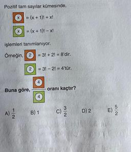 Pozitif tam sayılar kümesinde,
= (x + 1)! + x!
X
= (x + 1)! - x!
işlemleri tanımlanıyor.
Örneğin, (2) = 3! + 2!= 8'dir.
A)=-=1/2
2 = 3! - 2!= 4'tür.
Buna göre,
4
4
B) 1
oranı kaçtır?
c) 3/20
D) 2
E) 5/20