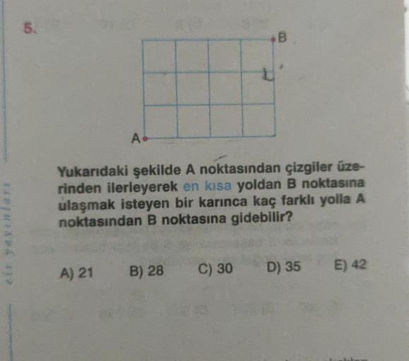 5.
A.
A) 21
Yukarıdaki şekilde A noktasından çizgiler üze-
rinden ilerleyerek en kısa yoldan B noktasına
ulaşmak isteyen bir karınca kaç farklı yolla A
noktasından B noktasına gidebilir?
*B
B) 28 C) 30
D) 35
E) 42