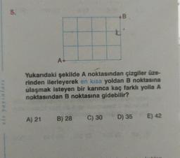 5.
A.
A) 21
Yukarıdaki şekilde A noktasından çizgiler üze-
rinden ilerleyerek en kısa yoldan B noktasına
ulaşmak isteyen bir karınca kaç farklı yolla A
noktasından B noktasına gidebilir?
*B
B) 28 C) 30
D) 35
E) 42