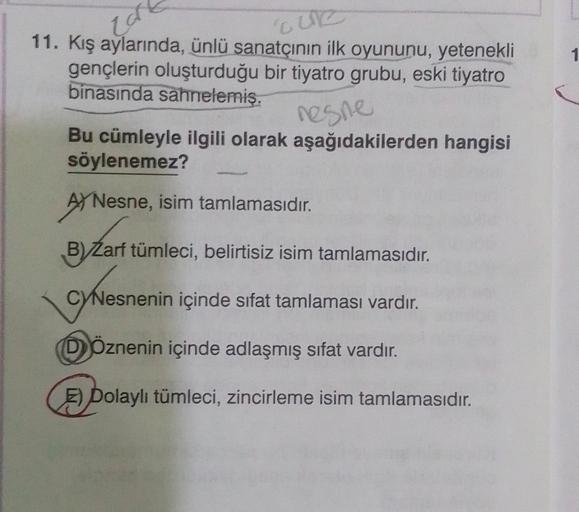 car
CUR
11. Kış aylarında, ünlü sanatçının ilk oyununu, yetenekli
gençlerin oluşturduğu bir tiyatro grubu, eski tiyatro
binasında sahnelemiş.
nesne
Bu cümleyle ilgili olarak aşağıdakilerden hangisi
söylenemez?
A Nesne, isim tamlamasıdır.
B) Zarf tümleci, b