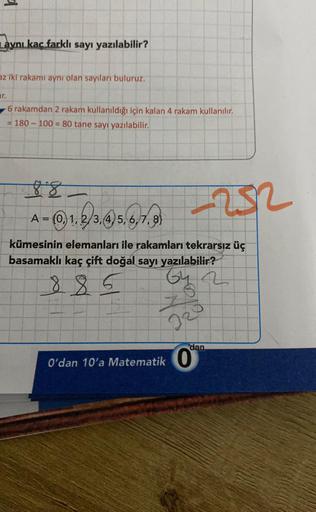 d
aynı kaç farklı sayı yazılabilir?
az iki rakamı aynı olan sayıları buluruz.
6 rakamdan 2 rakam kullanıldığı için kalan 4 rakam kullanılır.
= 180-100 = 80 tane sayı yazılabilir.
88
A = (0,1,2/3,
kümesinin elemanları ile rakamları tekrarsız üç
basamaklı ka