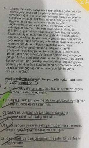 11. Çağdaş Türk şiiri, eskiyi yok sayıp eskiden gelen her şeyi
silerek gelişmedi. Batı'ya yönelip kendi geçmişine sırt
çevirmedi. Çok kısa süren dönemlerde eskiye karşı zorlu
çıkışların yapıldığı, eskilerin toptan küçümsendiği oldu.
Uygulamadan çok, kuramd