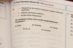 ES01
9. Sınıf Deneme Sınavı 01/ Mercan Serisi
Parçacık ya da nesneyi oluşturan madde miktarının
ölçüsüdür.
Ölçümü için terazi kullanılır.
SI'daki birimi kilogramdır.
Bu özelliklere sahip olan nicelik aşağıdakilerden
hangisidir?
A) Kütle
.
.
D) ÖZ ISI
B) Özkütle
C) Hacim
E) Uzunluk
7.
As
ilgi
A)
B)
C)
D)
E)