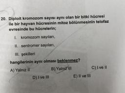 20. Diploit kromozom sayısı aynı olan bir bitki hücresi
ile bir hayvan hücresinin mitoz bölünmesinin telofaz
evresinde bu hücrelerin;
1. kromozom sayıları,
II. sentromer sayıları,
III. şekilleri
hangilerinin aynı olması beklenmez?
A) Yalnız II
B) Yalnız III
D) I ve III
E) II ve III
C) I ve II