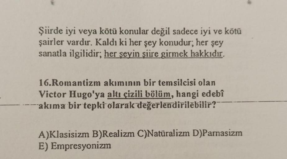 Şiirde iyi veya kötü konular değil sadece iyi ve kötü
şairler vardır. Kaldı ki her şey konudur; her şey
sanatla ilgilidir; her şeyin şiire girmek hakkıdır.
16.Romantizm akımının bir temsilcisi olan
Victor Hugo'ya altı çizili bölüm, hangi edebî
akıma bir te