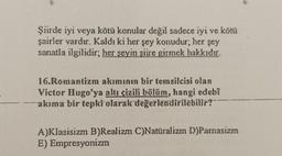 Şiirde iyi veya kötü konular değil sadece iyi ve kötü
şairler vardır. Kaldı ki her şey konudur; her şey
sanatla ilgilidir; her şeyin şiire girmek hakkıdır.
16.Romantizm akımının bir temsilcisi olan
Victor Hugo'ya altı çizili bölüm, hangi edebî
akıma bir tepki olarak değerlendirilebilir?
A)Klasisizm B)Realizm C)Natüralizm D)Parnasizm
E) Empresyonizm