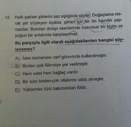 D
18. Halk şairleri şiirlerini saz eşliğinde söyler. Doğaçlama ola-
rak şiir söyleyen âşıklar, şiirleri için bir ön hazırlık yap-
mazlar. Bundan dolayı eserlerinde kusursuz bir biçim ve
yoğun bir anlatımla karşılaşılmaz.
Bu parçayla ilgili olarak aşağıdakilerden hangisi söy-
lenemez?
A) Isim tamlaması zarf görevinde kullanılmıştır.
B) Birden çok fiilimsiye yer verilmiştir.
C) Hem edat hem bağlaç vardır.
D) Bir isim birden çok niteleme sıfatı almıştır.
E) Yüklemler türü bakımından fiildir.