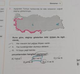 olan
olgun
daki
rür-
ski
7. Aşağıdaki Türkiye haritasında bir bitki örtüsünün coğrafi
dağılışı gösterilmiştir.
Deneme - 1
Buna göre, dağılışı gösterilen bitki örtüsü ile ilgili
olarak,
1. Her mevsim bol yağışa ihtiyacı vardır.
✓ II. Yaz kuraklığından olumsuz etkilenir.
III. Yıl boyu yeşil kalırlar.
yorumlarından hangileri yapılamaz?
A) Yalnız I
D) ve Ill
B) I ve II
C) I ve III
E), II ve III
der
ği